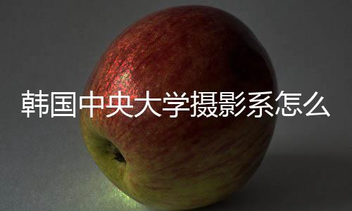 韩国中央大学摄影系怎么样?