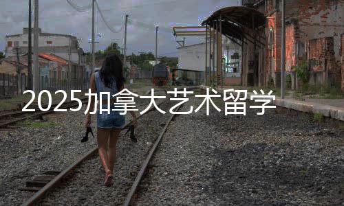 2025加拿大艺术留学攻略!